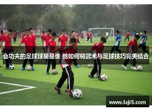 会功夫的足球球星是谁 他如何将武术与足球技巧完美结合