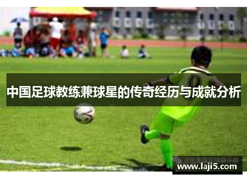 中国足球教练兼球星的传奇经历与成就分析