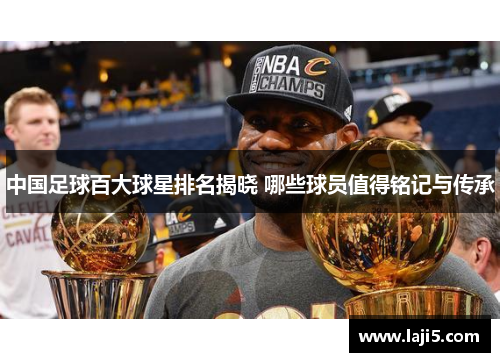 中国足球百大球星排名揭晓 哪些球员值得铭记与传承
