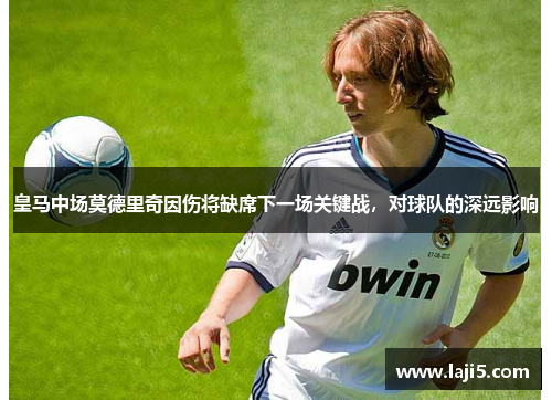 皇马中场莫德里奇因伤将缺席下一场关键战，对球队的深远影响