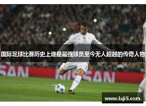 国际足球比赛历史上谁是最强球员至今无人超越的传奇人物